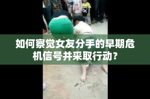如何察觉女友分手的早期危机信号并采取行动？