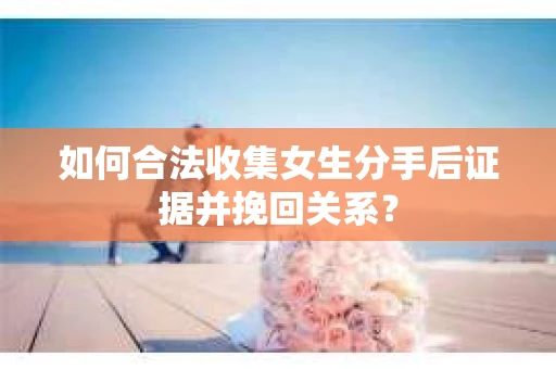如何合法收集女生分手后证据并挽回关系？