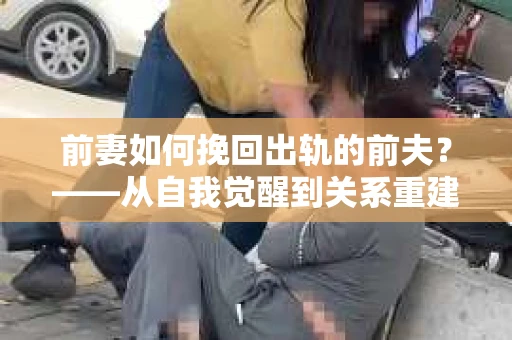 前妻如何挽回出轨的前夫？——从自我觉醒到关系重建的全面指南