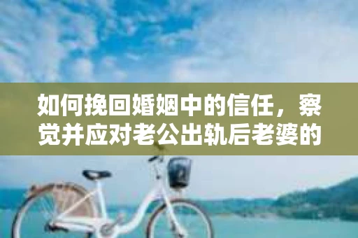 如何挽回婚姻中的信任，察觉并应对老公出轨后老婆的危机信号