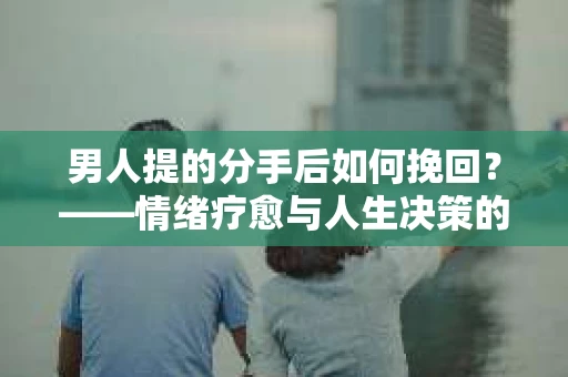 男人提的分手后如何挽回？——情绪疗愈与人生决策的干货指南