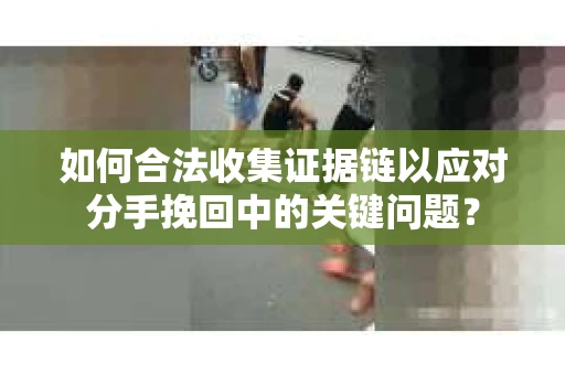 如何合法收集证据链以应对分手挽回中的关键问题？