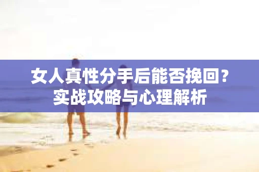 女人真性分手后能否挽回？实战攻略与心理解析