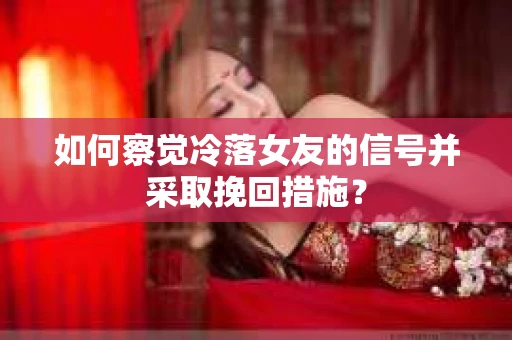 如何察觉冷落女友的信号并采取挽回措施？