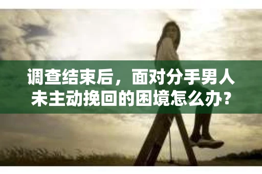 调查结束后，面对分手男人未主动挽回的困境怎么办？