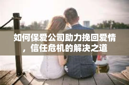 如何保爱公司助力挽回爱情，信任危机的解决之道