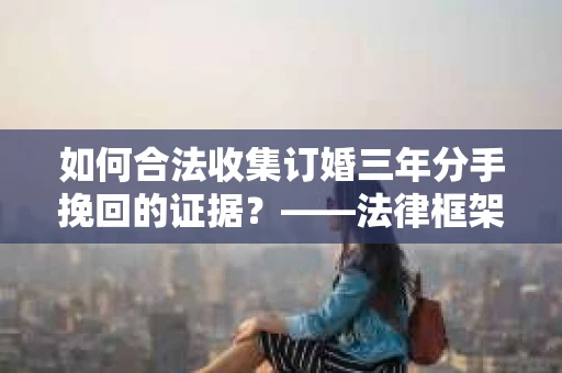 如何合法收集订婚三年分手挽回的证据？——法律框架下的有效证据收集方案
