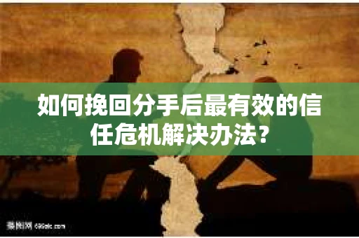 如何挽回分手后最有效的信任危机解决办法？