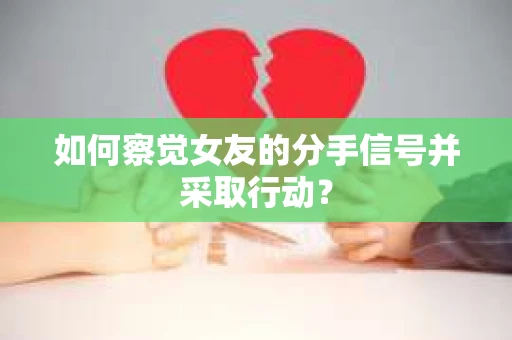 如何察觉女友的分手信号并采取行动？