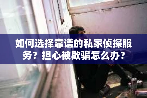 如何选择靠谱的私家侦探服务？担心被欺骗怎么办？