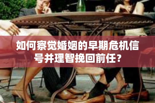 如何察觉婚姻的早期危机信号并理智挽回前任？