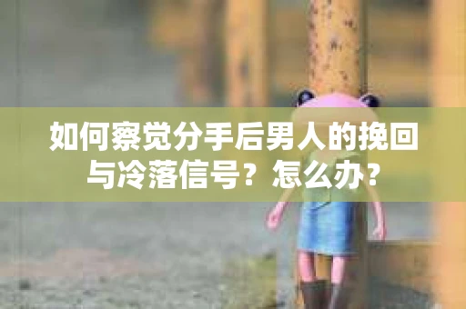 如何察觉分手后男人的挽回与冷落信号？怎么办？