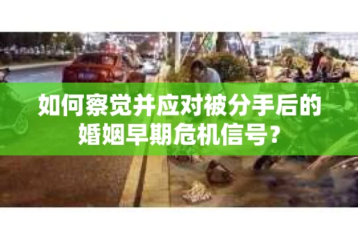如何察觉并应对被分手后的婚姻早期危机信号？