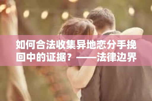 如何合法收集异地恋分手挽回中的证据？——法律边界内的取证策略