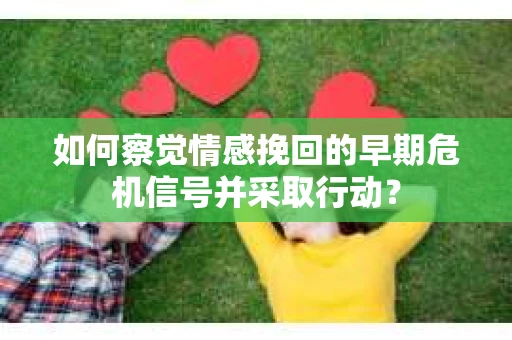 如何察觉情感挽回的早期危机信号并采取行动？