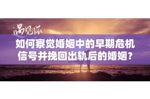 如何察觉婚姻中的早期危机信号并挽回出轨后的婚姻？