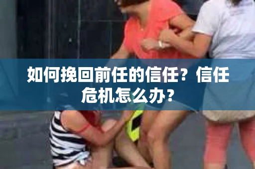 如何挽回前任的信任？信任危机怎么办？
