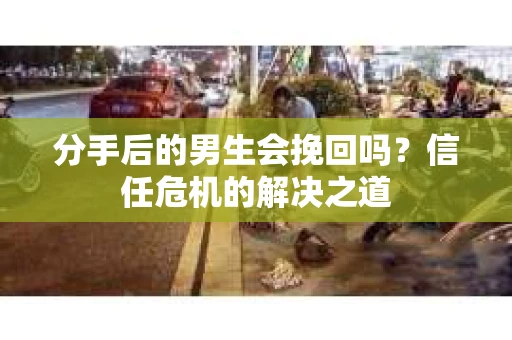 分手后的男生会挽回吗？信任危机的解决之道