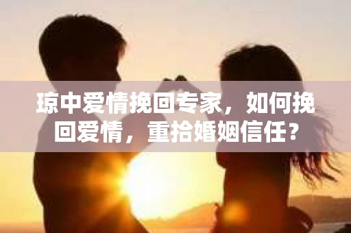 琼中爱情挽回专家，如何挽回爱情，重拾婚姻信任？