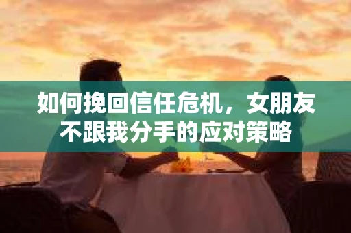 如何挽回信任危机，女朋友不跟我分手的应对策略