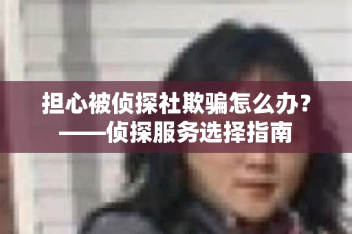 担心被侦探社欺骗怎么办？——侦探服务选择指南